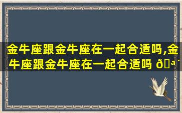 金牛座跟金牛座在一起合适吗,金牛座跟金牛座在一起合适吗 🪴 男生